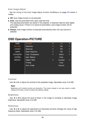 Page 3939
Auto image Adjust
Set the timing of the Auto image Adjust function for(Resync on page 41) below 3 
modes:
 
■ Off:  Auto image function is not executed.
 
■ Auto:  Use the parameters that users used last time.  
The adjusted parameters are stored in the projector, 5 resolution data for each digital 
and analog inputs. If there is no record of parameters, auto image funct\
ion will be   
executed.
 
■ Always:  Auto image function is executed automatically when the input source is   
selected.
OSD...