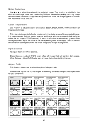 Page 4040
Noise Reduction
Use◄  or  ►to  adjust  the  noise  of  the  projected  image.  This  function  is  suitable  for  the 
elimination of image noise from interleaving SD input. Generally speaking, reducing image 
noise will lower the value of high frequency detail and make the image appear more mel-
low. Adjustable value: 0 to 200.
Color Temperature
Use  ◄  or  ►  to  adjust  the  color  temperature  3200K,  5400K,  6500K,  9300K  or  Native  of 
the projected image.
This refers to the control of color...