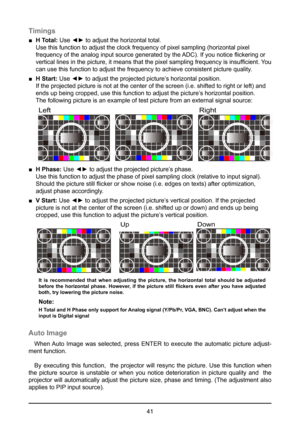Page 4141
Timings
 
■ H Total:  Use ◄► to adjust the horizontal total. 
Use this function to adjust the clock frequency of pixel sampling (hori\
zontal pixel 
frequency of the analog input source generated by the ADC). If you notice flickering or 
vertical lines in the picture, it means that the pixel sampling frequency is insufficient.  You 
can use this function to adjust the frequency to achieve consistent pict\
ure quality. 
 
■ H Start:  Use ◄► to adjust the projected picture’s horizontal position.  
If...