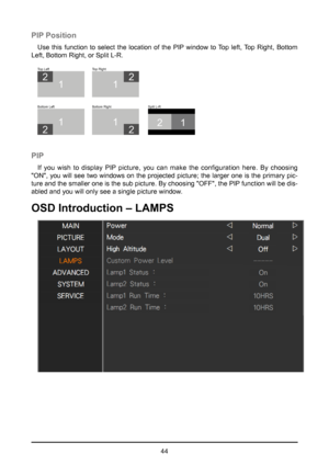 Page 4444
PIP Position
Use this function to select the location of the PIP window to Top left, Top Right, Bottom 
Left, Bottom Right, or Split L-R.
21
1
2
T op Left
1
2
Bottom Left
1
2
Bottom Right Split L-R
1
2
Top Right
PIP
If you wish to display PIP picture, you can make the configuration here. By choosing 
"ON", you will see two windows on the projected picture; the larger one is the\
 primary pic-
ture and the smaller one is the sub picture. By choosing "OFF", the PIP function will be dis-...