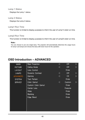 Page 4646
Lamp 1 Status
Displays the Lamp 1 status.
Lamp 2 Status
Displays the Lamp 2 status.
Lamp1 Run Time
This function is limited to display purposes to inform the user of Lamp1\
's total run time.
Lamp2 Run Time
This function is limited to display purposes to inform the user of Lamp2\
's total run time.Note :
You can choose to use one single lamp. The projector will automatically determine the usage hours 
for lamp1 and lamp2 and choose the lamp with lower hours for the operati\
on.
OSD...