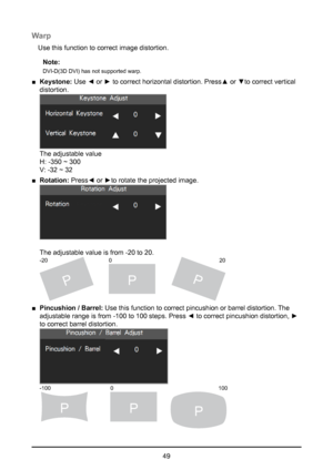 Page 4949
Warp
Use this function to correct image distortion.Note:
DVI-D(3D DVI) has not supported warp.
 
■ Keystone:  Use ◄ or ► to correct horizontal distortion. Press▲ or ▼to correct vertical 
distortion. 
 
The adjustable value  
H: -350 ~ 300 
V: -32 ~ 32
 
■ Rotation:  Press◄ or ►to rotate the projected image. 
 
 
The adjustable value is from -20 to 20.  
PPP
-20 20
0
 
■ Pincushion / Barrel:  Use this function to correct pincushion or barrel distortion. The 
adjustable range is from -100 to 100 steps....