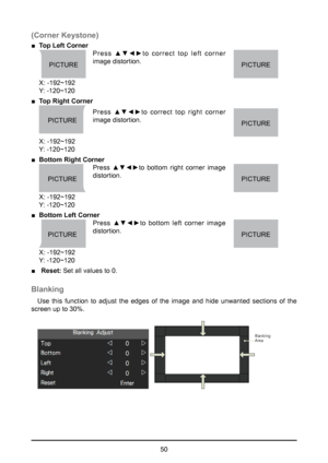 Page 5050
(Corner Keystone)
 
■ Top Left Corner 
PICTUREPICTURE Press  ▲▼◄►to  correct  top  left  corner 
image distortion.
  
X: -192~192  
Y: -120~120    
 
■ Top Right Corner  
Press  ▲▼◄►to  correct  top  right  corner 
image distortion.
PICTUREPICTURE 
X: -192~192  
Y: -120~120
 
■ Bottom Right Corner 
Press  ▲▼◄►to  bottom  right  corner  image 
distortion.
PICTUREPICTURE 
X: -192~192  
Y: -120~120
 
■ Bottom Left Corner 
Press  ▲▼◄►to  bottom  left  corner  image 
distortion.
PICTUREPICTURE 
X: -192~192...
