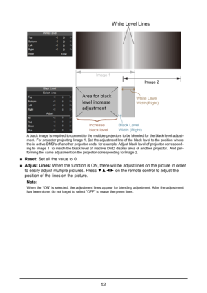 Page 5252
White Level Lines
Image 1
Image 2
White Level
Width(Right)
 
 
Black Level
Width (Right)
  
Ar ea f or black
level  increase  
adjus tmen t    
 
Increase 
black level   {
 
A black image is required to connect to the multiple projectors to be blended for the black level adjust-
ment. For projector projecting Image 1, Set the adjustment line of the black level to the position where 
the in active DMD's of another projector ends, for example: Adjust black level of projector correspond -
ing to...