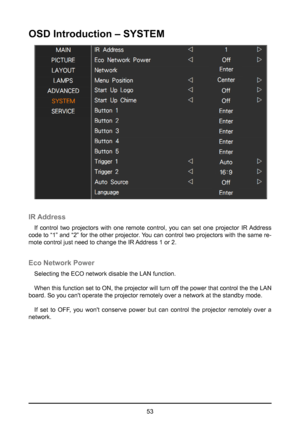 Page 5353
OSD Introduction – SYSTEM
IR Address
If control two projectors with one remote control, you can set one projector IR Address 
code to “1” and “2” for the other projector. You can control two projectors with the same re-
mote control just need to change the IR Address 1 or 2.
Eco Network Power
Selecting the ECO network disable the LAN function.
When this function set to ON, the projector will turn off the power that control the the LAN 
board. So you can't operate the projector remotely over a...