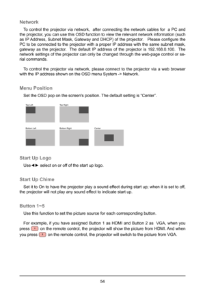 Page 5454
Network
To control the projector via network,  after connecting the network cables for  a PC and 
the projector, you can use this OSD function to view the relevant network information (\
such 
as IP Address, Subnet Mask, Gateway and DHCP) of the projector.   Please configure the 
PC to be connected to the projector with a proper IP address with the same subnet mask, 
gateway as the projector.  The default IP address of the projector is 192.168.0.100.  The 
network settings of the projector can only be...