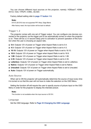 Page 5555
You can choose different input sources on the projector, namely: HDBaseT, HDMI, 
DVI-D, VGA, Y/Pb/Pr, 5 BNC, 3G-SDI.
Factory default setting refer to  page 17 button 1-5.
Note:
DVI-D (3D DVI) has not supported PIP, Warp, Edge Blend.
After factory reset, the input button will be back to default.
Trigger 1, 2
The projector comes with one set of Trigger output. You can configure one devices con-
nected to the projector via the trigger port to be automatically turned on when the projector 
is on. There...