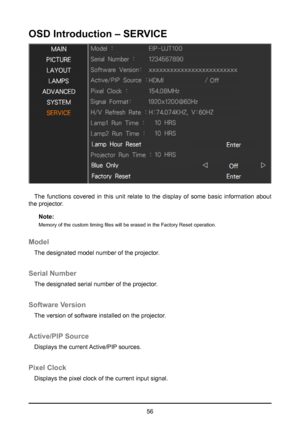 Page 5656
OSD Introduction – SERVICE
The functions covered in this unit relate to the display of some basic information about 
the projector.
Note:
Memory of the custom timing files will be erased in the Factory Reset operation.
Model
The designated model number of the projector.
Serial Number
The designated serial number of the projector.
Software Version
The version of software installed on the projector.
Active/PIP Source
Displays the current Active/PIP sources.
Pixel Clock
Displays the pixel clock of the...