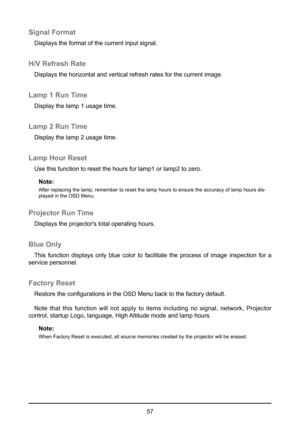Page 5757
Signal Format
Displays the format of the current input signal.
H/V Refresh Rate
Displays the horizontal and vertical refresh rates for the current image\
.
Lamp 1 Run Time
Display the lamp 1 usage time. 
Lamp 2 Run Time
Display the lamp 2 usage time. 
Lamp Hour Reset
Use this function to reset the hours for lamp1 or lamp2 to zero.Note:
After replacing the lamp, remember to reset the lamp hours to ensure the accuracy of la\
mp hours dis-
played in the OSD Menu.
Projector Run Time
Displays the...