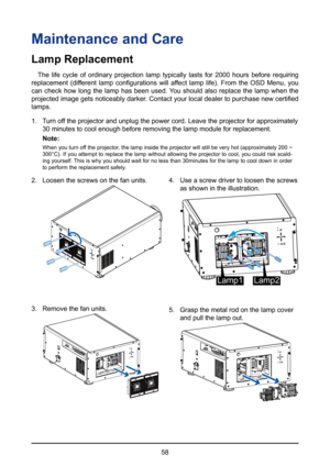 Page 5858
Maintenance and Care 
Lamp Replacement
The life cycle of ordinary projection lamp typically lasts for 2000 hours before requiring 
replacement  (different  lamp  configurations  will  affect  lamp  life).  From  the  OSD  Menu,  you 
can check how long the lamp has been used. You should also replace the lamp when the 
projected image gets noticeably darker. Contact your local dealer to purchase new certified 
lamps.
1.  Turn off the projector and unplug the power cord. Leave the projector for appro\...