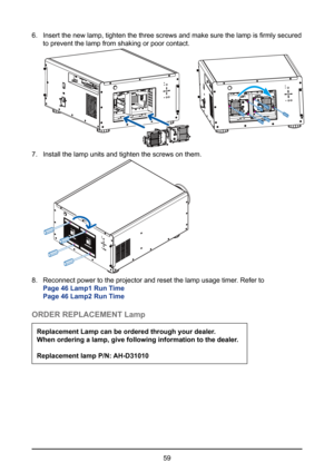 Page 5959
6. 
Insert the new lamp, tighten the three screws and make sure the lamp is firmly secured 
to prevent the lamp from shaking or poor contact.    
7. Install the lamp units and tighten the screws on them.   
8. Reconnect power to the projector and reset the lamp usage timer. Refer to  
Page 46 Lamp1 Run Time 
Page 46 Lamp2 Run Time
ORDER REPLACEMENT Lamp
Replacement Lamp can be ordered through your dealer. 
When ordering a lamp, give following information to the dealer.
Replacement lamp P/N: AH-D31010  