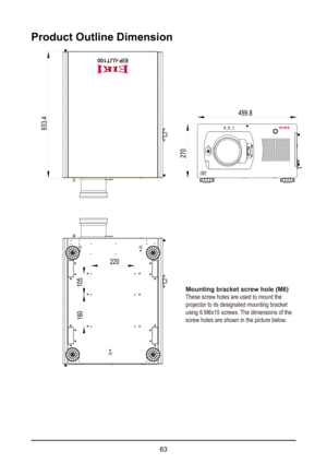 Page 6363
Product Outline Dimension
270
499.8
220
105
160
633.4
Mounting bracket screw hole (M6)
These screw holes are used to mount the 
projector to its designated mounting bracket 
using 6 M6x15 screws. The dimensions of the 
screw holes are shown in the picture below.
EIP-UJT100  