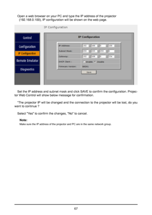 Page 6767
Open a web browser on your PC and type the IP address of the projector      
  (192.168.0.100), IP configuration will be shown on the web page.
Set the IP address and subnet mask and click SAVE to confirm the configuration. Projec-
tor Web Control will show below message for confirmation.
“The projector IP will be changed and the connection to the projector will be lost, do you 
want to continue ?
Select "Yes" to confirm the changes, "No" to cancel.Note: 
Make sure the IP address of...