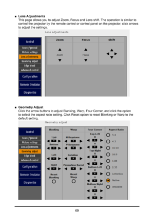 Page 6969
 
■ Lens Adjustments  
This page allows you to adjust Zoom, Focus and Lens shift. The operation is similar to 
control the projector by the remote control or control panel on the proj\
ector, click arrows  
to adjust the settings. 
 
■ Geometry Adjust  
Click the arrow buttons to adjust Blanking, Warp, Four Corner, and click the option 
to select the aspect ratio setting. Click Reset option to reset Blanking\
 or Warp to the 
default setting.   