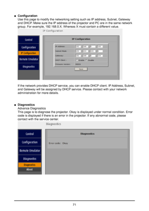 Page 7171
 
■ Configuration  
Use this page to modify the networking setting such as IP address, Subnet, Gateway 
and DHCP. Make sure the IP address of the projector and PC are in the same network 
group. For example, 192.168.0.X. Whereas X must contain a different value. 
 
 
If the network provides DHCP service, you can enable DHCP client. IP Address, Subnet, 
and Gateway will be assigned by DHCP service. Please contact with your network 
administration for more details.
 
■ Diagnostics  
Advance Diagnostics...