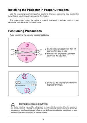 Page 99
Installing the Projector in Proper Directions
Use  the  projector  properly  in  specified  positions.  Improper  positioning  may  shorten  the 
lamp life and result in severe accident or fire hazard.
This projector can project the picture in upward, downward, or inclined position in per-
pendicular direction to the horizontal plane.
Positioning Precautions
Avoid positioning the projector as described below.
10°
10°10°
10°
Max
Max
Max MaxCan’t tilt in this area
Can’t tilt in this area 
■ Do not tilt...