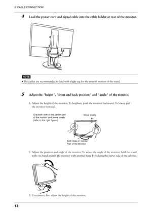 Page 14
14
2. CABLE CONNECTION

4  Lead the power cord and signal cable into the cable holder at rear of the monitor.
NOTE
• The cables are recommended to lead with slight sag for the smooth motion of the stand.
 
5  Adjust the "height", "front and back position" and "angle" of the monitor.
1. Adjust the height of the monitor. To heighten, push the monitor backward. To lower, pull 
the monitor forward.
2. Adjust the position and angle of the monitor. To adjust the angle of the monitor,...