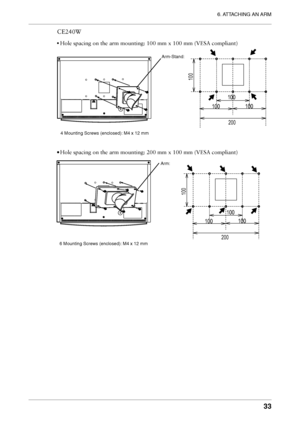 Page 33
6. ATTACHING AN ARM
33

CE240W
• Hole spacing on the arm mounting: 100 mm x 100 mm (VESA compliant)
200
100
100
100100
4 Mounting Screws (enclosed): M4 x 12 mmArm-Stand:
• Hole spacing on the arm mounting: 200 mm x 100 mm (VESA compliant)
200
100
100
100100
6 Mounting Screws (enclosed): M4 x 12 mmArm:
Downloaded from ManualMonitor.com Manual• 