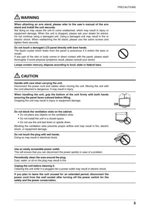 Page 5
PRECAUTIONS
5

 WARNING
When  attaching  an  arm  stand,  please  refer  to  the  user's  manual  of  the  arm 
stand and install the unit securely.
Not  doing  so  may  cause  the  unit  to  come  unattached,  which  may  result  in  injury  or 
equipment  damage.  When  the  unit  is  dropped,  please  ask  your  dealer  for  advice. 
Do  not  continue  using  a  damaged  unit.  Using  a  damaged  unit  may  result  in  ﬁre  or 
electric  shock.  When  reattaching  the  tilt  stand,  please  use...