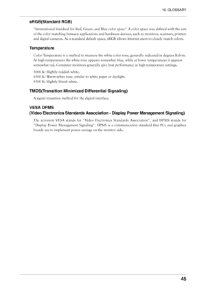 Page 45
10. GLOSSARY
45

sRGB(Standard RGB)
"International Standard for Red, Green, and Blue color space" A color space was deﬁned with the aim 
of the color matching between applications and hardware devices, such as monitors, scanners, printers 
and digital cameras. As a standard default space, sRGB allows Internet users to closely match colors.
Temperature
Color Temperature is a method to measure the white color tone, generally indicated in degrees Kelvin. 
At high temperatures the white tone appears...