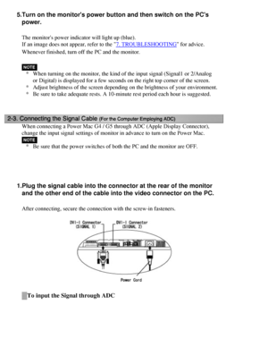 Page 18
5.Turn on the monitors power button and then switch on the PCs power.
The monitors power indicator will light up (blue).
If an image does not appear, refer to the 
7. TROUBLESHOOTING for advice.
Whenever finished, turn off the PC and the monitor.
* When turning on the monitor, the kind of the input signal (Signal1 or 2\
/Analog 
or Digital) is displayed for a few seconds on the right top corner of t\
he screen.
* Adjust brightness of the screen depending on the brightness of your envi\
ronment.
* Be...