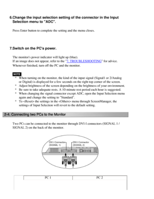 Page 21
 
6.Change the input selection setting of the connector in the Input  Selection menu to ADC.
Press Enter button to complete the setting and the menu closes.
 
7.Switch on the PCs power.
The monitors power indicator will light up (blue).
If an image does not appear, refer to the 
7. TROUBLESHOOTING for advice.
Whenever finished, turn off the PC and the monitor.
* When turning on the monitor, the kind of the input signal (Signal1 or 2\
/Analog 
or Digital) is displayed for a few seconds on the right top...