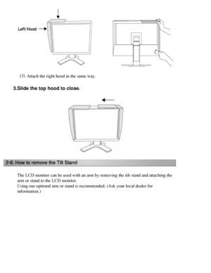 Page 25
(3)Attach the right hood in the same way. 
3.  Slide the top hood to close.
The LCD monitor can be used with an arm by removing the tilt stand and a\
ttaching the 
arm or stand to the LCD monitor.
Using our optional arm or stand is recommended. (Ask your local dealer \
for 
information.)
 
 