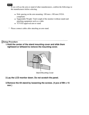 Page 26
*If you will use the arm or stand of other manufacturers, confirm the fol\
lowings to 
the manufacturers before selecting.
l     Hole spacing on the arm mounting: 100 mm x 100 mm (VESA 
compliant)
 
l     Supportable Weight: Total weight of the monitor (without stand) and 
attaching equipment such as a cable 
l     TÜV/GS approved arm or stand
* Please connect cables after attaching an arm stand.
 
Setup Procedure
1.Hold the center of the stand mounting cover and slide them rightward or leftward to...