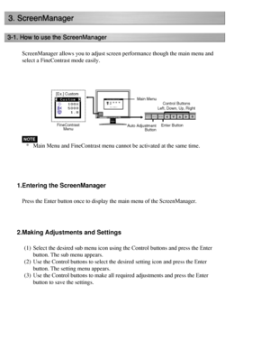 Page 28
ScreenManager allows you to adjust screen performance though the main me\
nu and 
select a FineContrast mode easily.
 
*Main Menu and FineContrast menu cannot be activated at the same time.
 
1.Entering the ScreenManager
Press the Enter button once to display the main menu of the ScreenManage\
r. 
 
2.Making Adjustments and Settings
(1) Select the desired sub menu icon using the Control buttons and press the\
 Enter 
button. The sub menu appears.
(2) Use the Control buttons to select the desired setting...