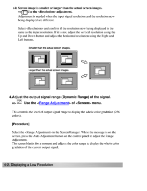 Page 38
(4)Screen image is smaller or larger than the actual screen images.
=>
Use the  adjustment.
Adjustment is needed when the input signal resolution and the resolution\
 now 
being displayed are different. 
Select  and confirm if the resolution now being displayed is\
 the 
same as the input resolution. If it is not, adjust the vertical resoluti\
on using the 
Up and Down button and adjust the horizontal resolution using the Right \
and 
Left buttons.
 
4.Adjust the output signal range (Dynamic Range) of...