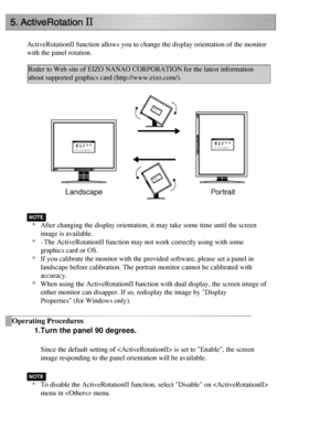 Page 45
ActiveRotationII function allows you to change the display orientation o\
f the monitor 
with the panel rotation. Reder to Web site of EIZO NANAO CORPORATION for the latest information 
about supported graphics card (http://www.eizo.com/). 
 
* After changing the display orientation, it may take some time until the \
screen 
image is available. 
* · The ActiveRotationII function may not work correctly using with som\
e 
graphics card or OS.
* If you calibrate the monitor with the provided software,...