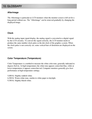 Page 59
Afterimage
The Afterimage is particular to LCD monitors when the monitor screen is \
left on for a 
long period without use. The Afterimage can be removed gradually by ch\
anging the 
displayed image.
 
Clock
With the analog input signal display, the analog signal is converted to \
a digital signal 
by the LCD circuitry. To convert the signal correctly, the LCD monitor n\
eeds to 
produce the same number clock pulse as the dot clock of the graphics sys\
tem. When 
the clock pulse is not correctly set,...