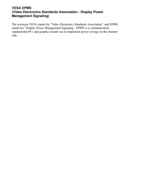 Page 62
VESA DPMS
(Video Electronics Standards Association - Display Power 
Management Signaling)
The acronym VESA stands for Video Electronics Standards Association, a\
nd DPMS 
stands for Display Power Management Signaling. DPMS is a communication\
 
standard that PCs and graphics boards use to implement power savings on \
the monitor 
side.
 
 
 