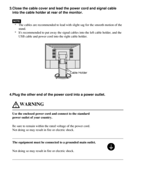 Page 18
3.Close the cable cover and lead the power cord and signal cable into the cable holder at rear of the monitor.
* The cables are recommended to lead with slight sag for the smooth motion\
 of the 
stand.
* Its recommended to put away the signal cables into the left cable holde\
r, and the 
USB cable and power cord into the right cable holder.
 
4.Plug the other end of the power cord into a power outlet.
WARNING
Use the enclosed power cord and connect to the standard 
power outlet of your country.
Be sure...