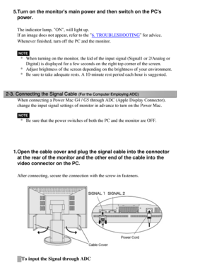 Page 19
5.Turn on the monitors main power and then switch on the PCs power.
The indicator lamp, ON, will light up.
If an image does not appear, refer to the 
6. TROUBLESHOOTING for advice.
Whenever finished, turn off the PC and the monitor.
* When turning on the monitor, the kid of the input signal (Signal1 or 2/\
Analog or 
Digital) is displayed for a few seconds on the right top corner of the \
screen.
* Adjust brightness of the screen depending on the brightness of your envi\
ronment.
* Be sure to take...