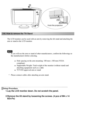 Page 27
The LCD monitor can be used with an arm by removing the tilt stand and a\
ttaching the 
arm or stand to the LCD monitor.
 
*If you will use the arm or stand of other manufacturers, confirm the fol\
lowings to 
the manufacturers before selecting.
l     Hole spacing on the arm mounting: 100 mm x 100 mm (VESA 
compliant)
 
l     Supportable Weight: Total weight of the monitor (without stand) and 
attaching equipment such as a cable 
l     TÜV/GS approved arm or stand
* Please connect cables after attaching...
