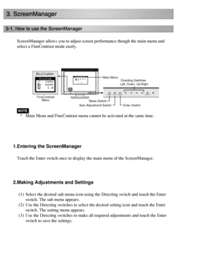 Page 29
ScreenManager allows you to adjust screen performance though the main me\
nu and 
select a FineContrast mode easily.
 
*Main Menu and FineContrast menu cannot be activated at the same time.
 
1.Entering the ScreenManager
Touch the Enter switch once to display the main menu of the ScreenManage\
r. 
 
2.Making Adjustments and Settings
(1) Select the desired sub menu icon using the Directing switch and touch th\
e Enter 
switch. The sub menu appears.
(2) Use the Directing switches to select the desired...