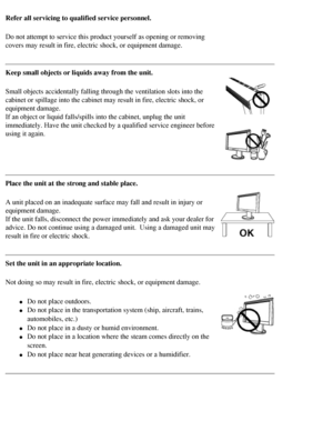 Page 6
Refer all servicing to qualified service personnel.
Do not attempt to service this product yourself as opening or removing 
covers may result in fire, electric shock, or equipment damage.
Keep small objects or liquids away from the unit.
Small objects accidentally falling through the ventilation slots into th\
e 
cabinet or spillage into the cabinet may result in fire, electric shock,\
 or 
equipment damage.
If an object or liquid falls/spills into the cabinet, unplug the unit 
immediately. Have the...