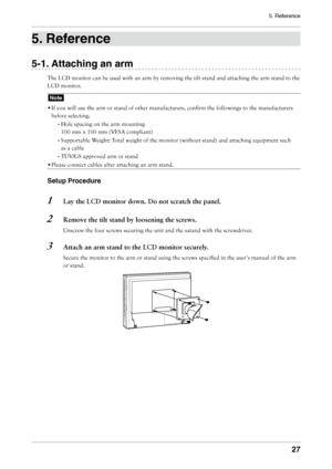 Page 27
5. Reference


. Reference
-1. Attaching an arm
The	LCD	monitor	can	be	used	with	an	arm	by	removing	the	tilt	stand	and	attaching	the	arm	stand	to	the	
LCD	monitor.
Note
•	If	you	will	use	the	arm	or	stand	of	other	manufacturers,	confirm	the	followings	to	the	manufacturers	
before	selecting.
- 	Hole	spacing	on	the	arm	mounting	
100	mm	x	100	mm	(VESA	compliant)	
- 	Supportable	Weight:	Total	weight	of	the	monitor	(without	stand)	and	attaching	equipment	such	
as	a	cable
- 	TÜV/GS	approved...