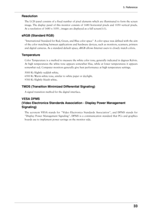 Page 33
5. Reference


Resolution
The	LCD	 panel	 consists	 of	a	fixed	 number	 of	pixel	 elements	 which	are	illuminated	 to	form	 the	screen	
image.	 The	display	 panel	of	this	 monitor	 consists	of	1680	 horizontal	 pixels	and	1050	 vertical	 pixels.	
At	a	resolution	of	1680	x	1050	,	images	are	displayed	as	a	full	screen(1:1).
sRGB (Standard RGB)
"International	Standard	for	Red,	Green,	and	Blue	color	space"	A	color	space	was	defined	with	the	aim	
of	 the	 color	 matching	 between...