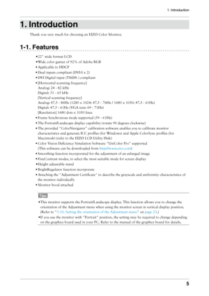 Page 5
1. Introduction

1. Introduction
Thank	you	very	much	for	choosing	an	EIZO	Color	Monitor.
1-1. Features
•	22"	wide	format	LCD
•	Wide	color	gamut	of	92%	of	Adobe	RGB
•	Applicable	to	HDCP
•	Dual	inputs	compliant	(DVI-I	x	2)
•	DVI	Digital	input	(TMDS	)	compliant
•	[Horizontal	scanning	frequency]	
Analog:	24	-	82	kHz
	
Digital:	31	-	65	kHz
	
[Vertical	scanning	frequency]
	
Analog:	47.5	-	86Hz	(1280	x	1024:	47.5	-	76Hz	/	1680	x	1050:	47.5	-	61Hz)
	
Digital:	47.5	-	61Hz	(VGA	text:	69	-	71Hz)...