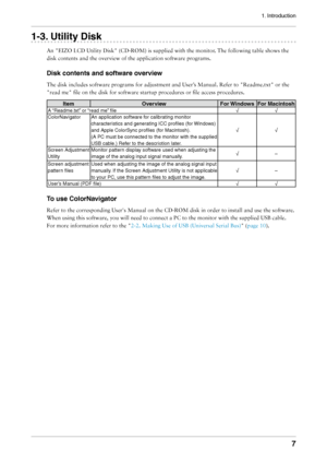 Page 7
1. Introduction


1-. Utility Disk
An	"EIZO	LCD	Utility	Disk"	(CD-ROM)	is	supplied	with	the	monitor.	The	following	table	shows	the	
disk	contents	and	the	overview	of	the	application	software	programs.
Disk contents and software overview
The	disk	includes	software	programs	for	adjustment	and	User’s	Manual.	Refer	to	"Readme.txt"	or	the	
"read	me"	file	on	the	disk	for	software	startup	procedures	or	file	access	procedures.
ItemOverviewFor WindowsFor Macintosh
A “Readme.txt”...