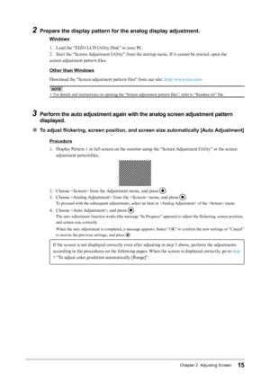 Page 1515Chapter 2  Adjusting Screen
2 Prepare the display pattern for the analog display adjustment.
Windows
1. 
L
 oad the “EIZO LCD Utility Disk” to your PC.
2.
 
S
 tart the “Screen Adjustment Utility” from the startup menu. If it cannot be started, open the
screen adjustment pattern files.
Other than Windows
Download the "Screen adjustment pattern files" from our site: http://www.eizo.com
NOTE
• For details and instructions on opening the “Screen adjustment pattern files”, refer to “Readme.txt”...
