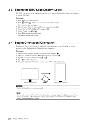 Page 2626Chapter 3  Setting Monitor
3-3. Setting the EIZO Logo Display [Logo]
The EIZO logo appears on the display when turning on the monitor. This function allows you to display, 
or not, the EIZO logo.
Procedure
1. 
P
 ress 
 to turn off the monitor.
2.
 
P

ress 
 holding  down at least 2 seconds to turn on the monitor.
The Optional Settings menu appears.
3. Choose  from the  menu, and press .
4.
 
Se

lect “On” or “Off ” with 
 or , and press .
5.
 
Se

lect “Finish” with 
 or .
6.
 
P

ress 
 to exit the...