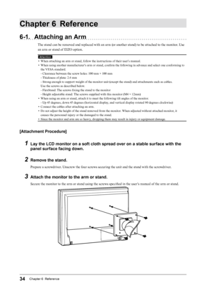 Page 3434Chapter 6  Reference
Chapter 6 Reference
6-1. Attaching an Arm
The stand can be removed and replaced with an arm (or another stand) to be attached to the monitor. Use 
an arm or stand of EIZO option.
Attention
• When attaching an arm or stand, follow the instructions of their user’s manual.
•
 
W
 hen using another manufacturer’s arm or stand, confirm the following in advance and select one conforming to 
the VESA standard.
- Clearance between the screw holes: 100 mm × 100 mm
- Thickness of plate: 2.6...