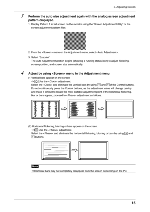 Page 152. Adjusting Screen
15
3 Perform the auto size adjustment a\fain with the analo\f \ascreen adjustment pattern displa\bed.
1. Displa\f Pattern 1 in full screen \lon the monitor usi\lng the “Screen Adjustment\l Utilit\f” or the 
screen adjustment \lpattern files.
2. From the  m\lenu on the Adjustmen\lt menu, select .
3.
 Select 

“Execute” 
The Auto Adjustment fun\lction begins (showing a running status icon\l) to adjust flickering, 
screen position, a\lnd screen size automaticall\f.
4 Adjust b \b usin\f...