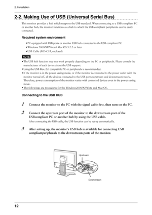 Page 12
12
2. Installation

2-2. Making Use of USB (Universal Serial Bus)
This monitor provides a hub which supports the USB standard. When connecting to a USB compliant PC 
or another hub, the monitor functions as a hub to which the USB compliant peripherals can be easily 
connected.
Required system environment
• PC equipped with USB ports or another USB hub connected to the USB compliant PC
• Windows 2000/XP/Vista // Mac OS 9.2.2 or later
• USB Cable (MD-C93, enclosed)
NOTE
• The USB hub function may not work...