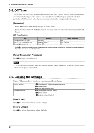 Page 22
22
3. Screen Adjustment and Settings

3-5. Off Timer
The off timer function causes the monitor to automatically enter a power off state after a predetermined 
amount of time has lapsed. This function was created to reduce Afterimage characteristics that are 
particular to LCD monitors when the monitor screen is left on for a long period without use.
[Procedure]
1. Select  in the ScreenManager  menu.
2. Select “Enable” and touch the Right and Left directing switches to adjust the operating time (1 to 23...