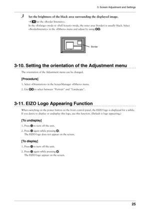 Page 25
3. Screen Adjustment and Settings
25

3  Set the brightness of the black area surrounding the displayed image.
 Set the .
In the  mode or  mode, the outer area (border) is usually black. Select 
 in the  menu and adjust by using .
3-10. Setting the orientation of the Adjustment menu
The orientation of the Adjustment menu can be changed.
[Procedure]
1. Select  in the ScreenManager  menu.
2. Use 
 to select between "Portrait" and "Landscape".
3-11. EIZO Logo Appearing Function
When...