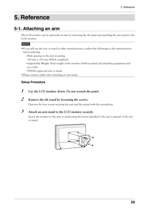 Page 29
5. Reference
29

5. Reference
5-1. Attaching an arm
The LCD monitor can be used with an arm by removing the tilt stand and attaching the arm stand to the 
LCD monitor.
NOTE
• If you will use the arm or stand of other manufacturers, conﬁrm the followings to the manufacturers 
before selecting.
- Hole spacing on the arm mounting 
100 mm x 100 mm (VESA compliant) 
- Supportable Weight: Total weight of the monitor (without stand) and attaching equipment such 
as a cable
- TÜV/GS approved arm or stand
•...